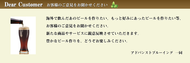 【アドバンストブルーイング代表宛 メールを送信する】 『お客様のご意見をお聞かせください』 海外で飲んだあのビールを作りたい、もっと好みにあったビールを作りたい等、お客様のご意見をお聞かせください。新たな商品やサービスに鋭意反映させていただきます。豊かなビール作りを、どうぞお楽しみください。/手作りビールキット アドバンストブルーイング 一同